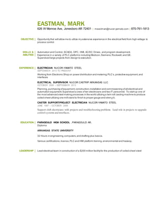 EASTMAN, MARK
626 W Monroe Ave, Jonesboro AR 72401 | meastman@nucor-yamato.com | 870-761-1813
OBJECTIVE Opportunity that will allow me to utilize my extensive experience in the electrical field from high voltage to
process control
SKILLS &
ABILITIES
Automation and Control, SCADA, OPC, HMI, AC/DC Drives, and program development.
Experience in a variety of PLC platforms including Modicon,Siemens,Rockwell,and GE.
Supervised large projects from design to execution.
EXPERIENCE ELECTRICIAN NUCOR-YAMATO STEEL
SEPTEMBER 2013 TO PRESENT
Working from Electronic Shop on power distribution and metering,PLC’s,protective equipment,and
interfaces
ELECTRICAL SUPERVISOR NUCOR CASTRIP ARKANSAS LLC
OCTOBER 2006 – SEPTEMBER 2013
Planning,purchasing ofequipment,construction,installation and commissioning ofall electrical and
automation equipment.Supervised a crew of ten electricians and two IT personnel. To startup one of
the mostadvanced steel making processes in the world utilizing a twin roll casting machine to produce
coiled sheetutilizing one mill stand to finish to proper gauge and strength.
CASTER SUPPORT/PROJECT ELECTRICIAN NUCOR-YAMATO STEEL
JUNE 1997 – OCTOBER 2006
Support shift electricians with projects and troubleshooting problems. Lead role in projects to upgrade
control systems and interfaces.
EDUCATION PARAGOULD HIGH SCHOOL , PARAGOULD AR.
Diploma
ARKANSAS STATE UNIVERSITY
32 Hours in engineering,computers,and drafting plus basics.
Various certifications,license,PLC and HMI platform training,environmental and hazwop,
LEADERSHIP Lead electrical team in construction of a $200 million facilityfor the production of coiled sheet steel
 