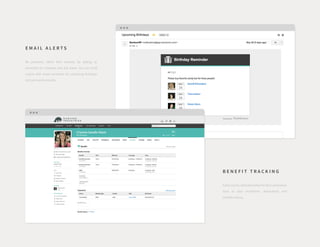 E M A I L A L E R T S
Be proactive, rather than reactive, by setting up
reminders for renewals and due dates. You can build
culture with email reminders for upcoming birthdays
and work anniversaries.
B E N E F I T T R A C K I N G
EasilyaccessvitalinformationforACAcompliance
such as plan enrollment, dependents and
benefits history.
 