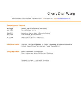 CherryZhenWang
966 Dunearn Rd (Jardin) Unit#03-11 589488 Singapore Tel +65 8660 2053 email cherrywz@hotmail.com
Education and Training
May 2004 Diploma of Accounting (faculty of Business)
Jun 2006 Seneca College, Toronto
May 2001 Bachelor of Science (Major in Computer Science)
Sep 1997 York University, Toronto, Ontario
Aug 1997 Ontario scholar, Entrance scholarship
Computer Skills SAP/APO, ERP/SAP, BI Reporting, JD Edward, Future View, Microsoft Excel, Microsoft
Outlook, Microsoft PowerPoint, Microsoft Project, Microsoft Word
Language Skills Fluent in written and spoken English
Fluent in written and spoken Mandarin and Cantonese
REFERENCES AVAILABLE UPON REQUEST
 