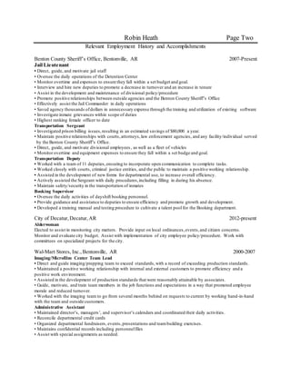 Robin Heath Page Two
Relevant Employment History and Accomplishments
Benton County Sheriff’s Office, Bentonville, AR 2007-Present
Jail Lieutenant
• Direct, guide, and motivate jail staff
• Oversee the daily operations of the Detention Center
• Monitor overtime and expenses to ensure they fall within a set budget and goal.
• Interview and hire new deputies to promote a decrease in turnover and an increase in tenure
• Assist in the development and maintenance of divisional policy/procedure
• Promote positive relationships between outside agencies and the Benton County Sheriff’s Office
• Effectively assist the Jail Commander in daily operations
• Saved agency thousands ofdollars in unnecessary expense through the training and utilization of existing software
• Investigate inmate grievances within scope of duties
• Highest ranking female officer to date
Transportation Sergeant
• Investigated prison billing issues,resulting in an estimated savings of $80,000 a year.
• Maintain positive relationships with courts,attorneys,law enforcement agencies, and any facility/individual served
by the Benton County Sheriff’s Office.
• Direct, guide, and motivate divisional employees, as well as a fleet of vehicles
• Monitor overtime and equipment expenses to ensure they fall within a set budge and goal.
Transportation Deputy
• Worked with a team of 11 deputies,ensuring to incorporate open communication to complete tasks.
• Worked closely with courts, criminal justice entities, and the public to maintain a positive working relationship.
• Assisted in the development of new forms for departmental use, to increase overall efficiency.
• Actively assisted the Sergeant with daily procedures,including filling in during his absence.
• Maintain safety/security in the transportation of inmates
Booking Supervisor
• Oversee the daily activities of dayshift booking personnel.
• Provide guidance and assistance to deputies to ensure efficiency and promote growth and development.
• Developed a training manual and testing procedure to cultivate a talent pool for the Booking department.
City of Decatur,Decatur,AR 2012-present
Alderwoman
Elected to assist in monitoring city matters. Provide input on local ordinances,events,and citizen concerns.
Monitor and evaluate city budget. Assist with implementation of city employee policy/procedure. Work with
committees on specialized projects for the city.
Wal-Mart Stores, Inc.,Bentonville, AR 2000-2007
Imaging/Microfilm Center Team Lead
• Direct and guide imaging/prepping team to exceed standards,with a record of exceeding production standards.
• Maintained a positive working relationship with internal and external customers to promote efficiency and a
positive work environment.
• Assisted in the development of production standards that were reasonably attainable by associates.
• Guide, motivate, and train team members in the job functions and expectations in a way that promoted employee
morale and reduced turnover.
• Worked with the imaging team to go from several months behind on requests to current by working hand-in-hand
with the team and outside customers.
Administrative Assistant
• Maintained director’s, managers’, and supervisor’s calendars and coordinated their daily activities.
• Reconcile departmental credit cards
• Organized departmental fundraisers, events,presentations and teambuilding exercises.
• Maintains confidential records including personnelfiles
• Assist with special assignments as needed.
 
