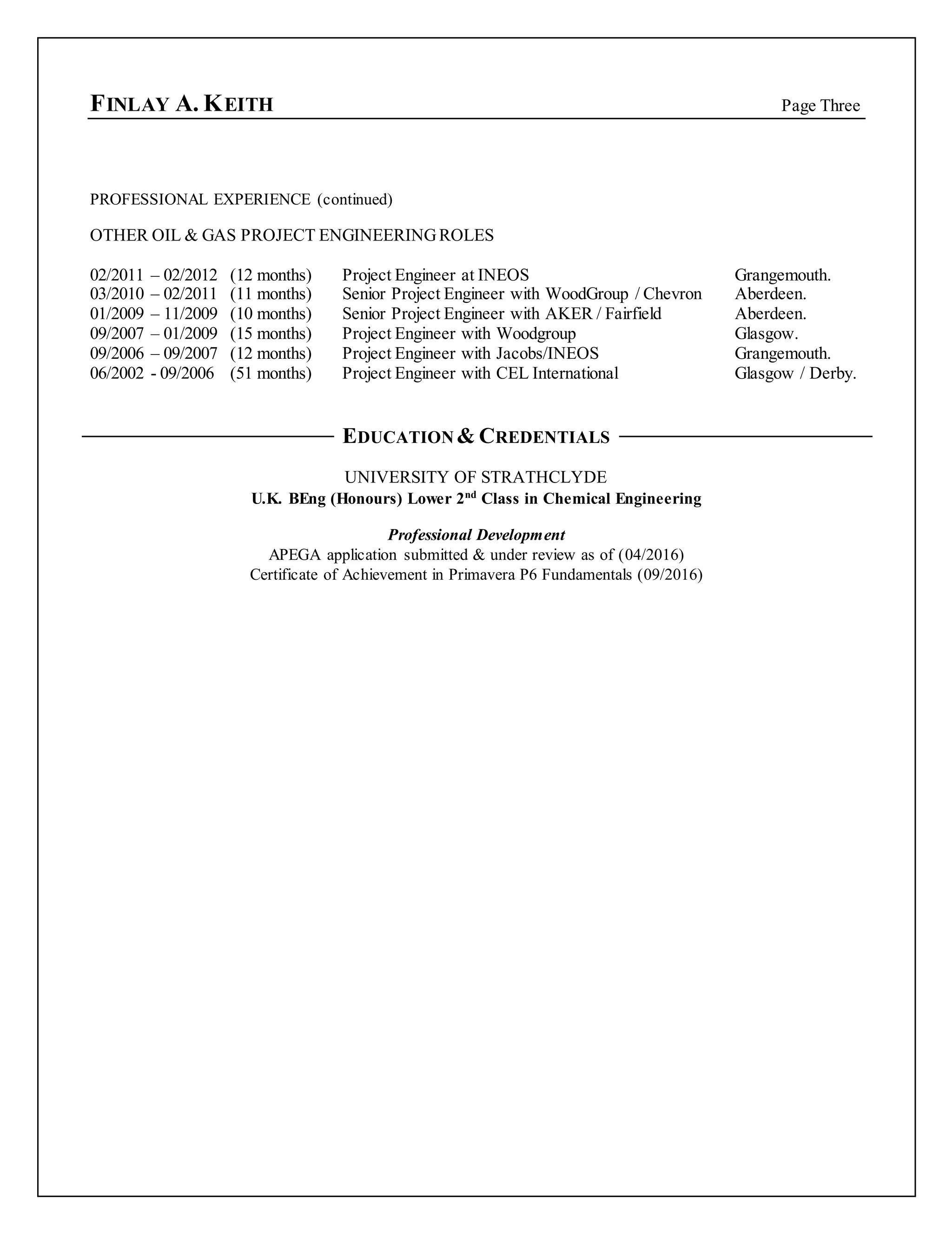 FINLAY A. KEITH Page Three
PROFESSIONAL EXPERIENCE (continued)
OTHER OIL & GAS PROJECT ENGINEERINGROLES
02/2011 – 02/2012 (12 months) Project Engineer at INEOS Grangemouth.
03/2010 – 02/2011 (11 months) Senior Project Engineer with WoodGroup / Chevron Aberdeen.
01/2009 – 11/2009 (10 months) Senior Project Engineer with AKER / Fairfield Aberdeen.
09/2007 – 01/2009 (15 months) Project Engineer with Woodgroup Glasgow.
09/2006 – 09/2007 (12 months) Project Engineer with Jacobs/INEOS Grangemouth.
06/2002 - 09/2006 (51 months) Project Engineer with CEL International Glasgow / Derby.
EDUCATION & CREDENTIALS
UNIVERSITY OF STRATHCLYDE
U.K. BEng (Honours) Lower 2nd
Class in Chemical Engineering
Professional Development
APEGA application submitted & under review as of (04/2016)
Certificate of Achievement in Primavera P6 Fundamentals (09/2016)
 