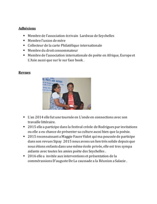 Adhésions
 Membrede l’association écrivain Lardwaz deSeychelles
 Membrel’union demère
 Collecteur de la carte Philatélique internationale
 Membredu droitconsommateur
 Membrede l’association internationale de poète en Afrique, Europeet
L’Asie aussi que sur le sur face book .
Revues
 L’an 2014 ellefutunetournéeen L’ondeen connectionsavec son
travaille littéraire.
 2015 ellea participe dansla festival créole deRodriguespar invitations
ou elle a eu chance de présenter sa cultureaussi bien que la poésie.
 2015 reconnaissantaMaggie FaureVidot quima pousséede participe
dansson revuesSipay 2015 nousavons un lien trèssolide depuisque
nousétions enfantsdansunemêmeécole privée, elle est tres sympa
aidante avec toutes les amies poète des Seychelles .
 2016 ellea invitée aux interventionset présentation de la
commérassionsD’augusteDeLa caussade a la Réunion aSalazie .
 
