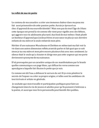 Le reflet de mavie poète
Le contenu de ma caractère a créer uneimmense chaleur dans mapeau ma
fait aussiprisonnièredecette passion poète. Aurais je éprouvéun
choc d’apprend demanouvelleidentité ? Mais non pasdu tout l’âge de10ans
cette époqueont prend la viecomme elle vient pour rigolée avec des bêtises,
qui aggrave nos vie adolesante plus tard. Auxfond demoi-même c’était plutôt
un bonheur d’apprend quej’aideuxfrères et unesœur en plusje suis derrière
enfantsde ma mèreet la seule enfantdemon père.
Héritier d’unenaissance MusulmaneetChrétien en mêmetant ma fait voir la
vie dansuneautres dimension reflets avantde parler et fait quoi que ce soit
sinon je tus ma mèreet mon pèreencore plusieursfoisavec mes sentiment. Le
silence était le seulequi a écouter et dirige mes pascette urgence qui meporte
deviennentsynonymedema naissance.
D’où provoquéespar un caractère uniquedeces manifestationspar le branle
quelles communiqueaun page blanc, qui diffuseles versecommeune
apocalypsea laquelle fait illusion le poète que je suis.
Ce commeont dit l’eau a défoncer le serruredu sol. Et je crois pénétrer le
secrets del’espace ou créer sa propre origine, si telles sont les ambitions de
tout écrivain et artiste en générale.
Je souhaite que mon travaille et participation poétiques peut faire un
changement dansla vie de jeuneset adultes pour qu’ils puissents’intéresse a
la poésie, et aussique mes livrepersonnelle peutbientôt être publies.
 
