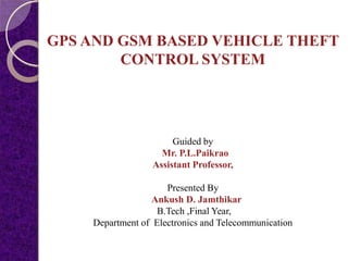 GPS AND GSM BASED VEHICLE THEFT
CONTROL SYSTEM
Guided by
Mr. P.L.Paikrao
Assistant Professor,
Presented By
Ankush D. Jamthikar
B.Tech ,Final Year,
Department of Electronics and Telecommunication
 