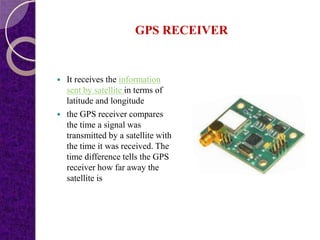 GPS RECEIVER
 It receives the information
sent by satellite in terms of
latitude and longitude
 the GPS receiver compares
the time a signal was
transmitted by a satellite with
the time it was received. The
time difference tells the GPS
receiver how far away the
satellite is
 