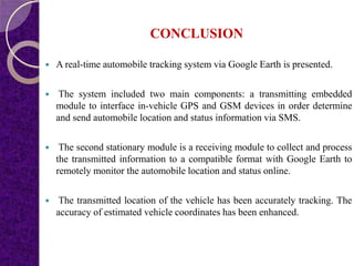 CONCLUSION
 A real-time automobile tracking system via Google Earth is presented.
 The system included two main components: a transmitting embedded
module to interface in-vehicle GPS and GSM devices in order determine
and send automobile location and status information via SMS.
 The second stationary module is a receiving module to collect and process
the transmitted information to a compatible format with Google Earth to
remotely monitor the automobile location and status online.
 The transmitted location of the vehicle has been accurately tracking. The
accuracy of estimated vehicle coordinates has been enhanced.
 