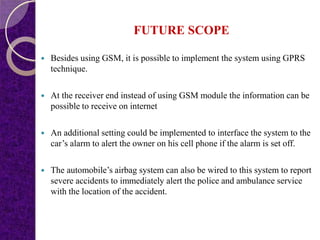 FUTURE SCOPE
 Besides using GSM, it is possible to implement the system using GPRS
technique.
 At the receiver end instead of using GSM module the information can be
possible to receive on internet
 An additional setting could be implemented to interface the system to the
car’s alarm to alert the owner on his cell phone if the alarm is set off.
 The automobile’s airbag system can also be wired to this system to report
severe accidents to immediately alert the police and ambulance service
with the location of the accident.
 