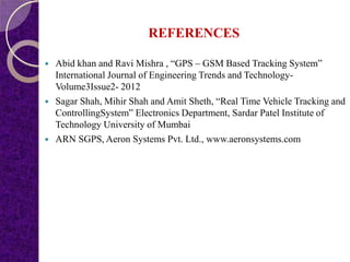 REFERENCES
 Abid khan and Ravi Mishra , “GPS – GSM Based Tracking System”
International Journal of Engineering Trends and Technology-
Volume3Issue2- 2012
 Sagar Shah, Mihir Shah and Amit Sheth, “Real Time Vehicle Tracking and
ControllingSystem” Electronics Department, Sardar Patel Institute of
Technology University of Mumbai
 ARN SGPS, Aeron Systems Pvt. Ltd., www.aeronsystems.com
 