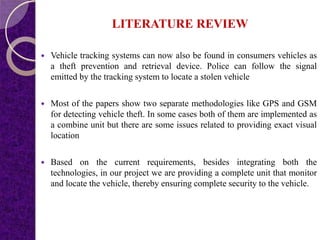 LITERATURE REVIEW
 Vehicle tracking systems can now also be found in consumers vehicles as
a theft prevention and retrieval device. Police can follow the signal
emitted by the tracking system to locate a stolen vehicle
 Most of the papers show two separate methodologies like GPS and GSM
for detecting vehicle theft. In some cases both of them are implemented as
a combine unit but there are some issues related to providing exact visual
location
 Based on the current requirements, besides integrating both the
technologies, in our project we are providing a complete unit that monitor
and locate the vehicle, thereby ensuring complete security to the vehicle.
 