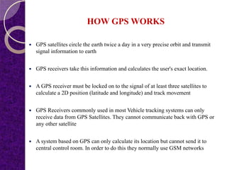 HOW GPS WORKS
 GPS satellites circle the earth twice a day in a very precise orbit and transmit
signal information to earth
 GPS receivers take this information and calculates the user's exact location.
 A GPS receiver must be locked on to the signal of at least three satellites to
calculate a 2D position (latitude and longitude) and track movement
 GPS Receivers commonly used in most Vehicle tracking systems can only
receive data from GPS Satellites. They cannot communicate back with GPS or
any other satellite
 A system based on GPS can only calculate its location but cannot send it to
central control room. In order to do this they normally use GSM networks
 