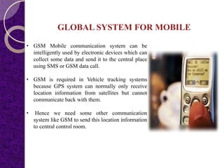 GLOBAL SYSTEM FOR MOBILE
• GSM Mobile communication system can be
intelligently used by electronic devices which can
collect some data and send it to the central place
using SMS or GSM data call.
• GSM is required in Vehicle tracking systems
because GPS system can normally only receive
location information from satellites but cannot
communicate back with them.
• Hence we need some other communication
system like GSM to send this location information
to central control room.
 