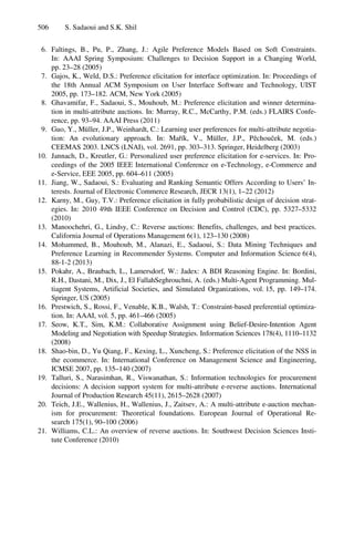 506 S. Sadaoui and S.K. Shil
6. Faltings, B., Pu, P., Zhang, J.: Agile Preference Models Based on Soft Constraints.
In: AAAI Spring Symposium: Challenges to Decision Support in a Changing World,
pp. 23–28 (2005)
7. Gajos, K., Weld, D.S.: Preference elicitation for interface optimization. In: Proceedings of
the 18th Annual ACM Symposium on User Interface Software and Technology, UIST
2005, pp. 173–182. ACM, New York (2005)
8. Ghavamifar, F., Sadaoui, S., Mouhoub, M.: Preference elicitation and winner determina-
tion in multi-attribute auctions. In: Murray, R.C., McCarthy, P.M. (eds.) FLAIRS Confe-
rence, pp. 93–94. AAAI Press (2011)
9. Guo, Y., Müller, J.P., Weinhardt, C.: Learning user preferences for multi-attribute negotia-
tion: An evolutionary approach. In: Mařík, V., Müller, J.P., Pěchouček, M. (eds.)
CEEMAS 2003. LNCS (LNAI), vol. 2691, pp. 303–313. Springer, Heidelberg (2003)
10. Jannach, D., Kreutler, G.: Personalized user preference elicitation for e-services. In: Pro-
ceedings of the 2005 IEEE International Conference on e-Technology, e-Commerce and
e-Service, EEE 2005, pp. 604–611 (2005)
11. Jiang, W., Sadaoui, S.: Evaluating and Ranking Semantic Offers According to Users’ In-
terests. Journal of Electronic Commerce Research, JECR 13(1), 1–22 (2012)
12. Karny, M., Guy, T.V.: Preference elicitation in fully probabilistic design of decision strat-
egies. In: 2010 49th IEEE Conference on Decision and Control (CDC), pp. 5327–5332
(2010)
13. Manoochehri, G., Lindsy, C.: Reverse auctions: Benefits, challenges, and best practices.
California Journal of Operations Management 6(1), 123–130 (2008)
14. Mohammed, B., Mouhoub, M., Alanazi, E., Sadaoui, S.: Data Mining Techniques and
Preference Learning in Recommender Systems. Computer and Information Science 6(4),
88-1-2 (2013)
15. Pokahr, A., Braubach, L., Lamersdorf, W.: Jadex: A BDI Reasoning Engine. In: Bordini,
R.H., Dastani, M., Dix, J., El FallahSeghrouchni, A. (eds.) Multi-Agent Programming. Mul-
tiagent Systems, Artificial Societies, and Simulated Organizations, vol. 15, pp. 149–174.
Springer, US (2005)
16. Prestwich, S., Rossi, F., Venable, K.B., Walsh, T.: Constraint-based preferential optimiza-
tion. In: AAAI, vol. 5, pp. 461–466 (2005)
17. Seow, K.T., Sim, K.M.: Collaborative Assignment using Belief-Desire-Intention Agent
Modeling and Negotiation with Speedup Strategies. Information Sciences 178(4), 1110–1132
(2008)
18. Shao-bin, D., Yu Qiang, F., Kexing, L., Xuncheng, S.: Preference elicitation of the NSS in
the ecommerce. In: International Conference on Management Science and Engineering,
ICMSE 2007, pp. 135–140 (2007)
19. Talluri, S., Narasimhan, R., Viswanathan, S.: Information technologies for procurement
decisions: A decision support system for multi-attribute e-reverse auctions. International
Journal of Production Research 45(11), 2615–2628 (2007)
20. Teich, J.E., Wallenius, H., Wallenius, J., Zaitsev, A.: A multi-attribute e-auction mechan-
ism for procurement: Theoretical foundations. European Journal of Operational Re-
search 175(1), 90–100 (2006)
21. Williams, C.L.: An overview of reverse auctions. In: Southwest Decision Sciences Insti-
tute Conference (2010)
 