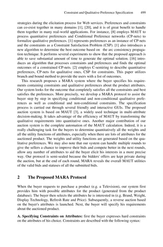 Constraint and Qualitative Preference Specification 499
strategies during the elicitation process for Web services. Preferences and constraints
can co-exist together in many domains [1], [20], and it is of great benefit to handle
them together in many real-world applications. For instance, [8] employs MAUT to
process quantitative preferences and Conditional Preference networks (CP-nets) to
formalize qualitative preferences. [1] represents preferences as an instance of CP-nets
and the constraints as a Constraint Satisfaction Problem (CSP). [1] also introduces a
new algorithm to determine the best outcome based on the arc consistency propaga-
tion technique. It performs several experiments to show that the proposed approach is
able to save substantial amount of time to generate the optimal solution. [16] intro-
duces an algorithm that processes constraints and preferences and finds the optimal
outcomes of a constrained CP-nets. [2] employs C-semiring to describe quantitative
preferences, CP-nets for qualitative ones, CSP for constraints. This paper utilizes
branch and bound method to provide the users with a list of outcomes.
This research proposes a MARA system where the buyer specifies his require-
ments containing constraints and qualitative preferences about the product attributes.
Our system looks for the outcome that completely satisfies all the constraints and best
satisfies the preferences. More precisely, we develop a MARA protocol to assist the
buyer step by step in specifying conditional and non-conditional qualitative prefe-
rences as well as conditional and non-conditional constraints. The specification
process is carried out through several friendly and interactive GUIs. The proposed
auction system is based on MAUT [3], a widely used technique in multi-attribute
decision-making. It takes advantage of the efficiency of MAUT by transforming the
qualitative requirements into quantitative ones. Another major contribution of our
auction system is the complete automation of the MAUT calculation. Indeed, it is a
really challenging task for the buyers to determine quantitatively all the weights and
all the utility functions of attributes, especially when there are lots of attributes for the
auctioned product. The weights and utility functions are generated based on the qua-
litative preferences. We may also note that our system can handle multiple rounds to
give the sellers a chance to improve their bids and compete better in the next rounds,
allow any number of attributes to aid the buyer elicit his interests in a more precise
way. Our protocol is semi-sealed because the bidders' offers are kept private during
the auction, but at the end of each round, MARA reveals the overall MAUT utilities
of the valid bids and statuses of all the submitted bids.
2 The Proposed MARA Protocol
When the buyer requests to purchase a product (e.g. a Television), our system first
provides him with possible attributes for the product (generated from the product
database). The buyer then selects the attributes he is interested in (e.g. Brand, Weight,
Display Technology, Refresh Rate and Price). Subsequently, a reverse auction based
on the buyer's attributes is launched. Next, the buyer will specify his requirements
about the auctioned product.
A. Specifying Constraints on Attributes: first the buyer expresses hard constraints
on the attributes of his choice. Constraints are described with the following syntax:
 