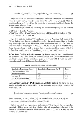 500 S. Sadaoui and S.K. Shil
⁄ , … , ⁄ (1)
where and both denote a relation between an attribute and its
possible values: , such that , , , , , .When the
condition clause in (1) is NULL, the constraint is non-conditional i.e. it has no de-
pendencies on other attributes.
Assume the buyer submits the following two constraints regarding the TV auction:
(c1) NULL => Brand ≠ Panasonic
(c2) (Weight ≥ [5 - 5.9]) or (Display Technology = LED) and (Refresh Rate ≤ 120)
 Price ≤ [1000 - 1499.99]
Here (c1) indicates that the TV brand must not be a Panasonic. (c2) means if the
TV weight is greater than or equal to [5kg - 5.9kg] (i.e. not less than 5kg), or the dis-
play technology is LED, and the refresh rate is less than or equal to 120Hz, then the
price must be less than or equal to [$1000 - $1499.99] (i.e. not greater than $1499.99).
Since the precedence of 'and' is greater than of 'or', the condition clauses of (c2) is
evaluated as: conditionWeight or (conditionDisplayTechnology and conditionRefreshRate).
B. Specifying Qualitative Preferences on Attributes: next the buyer should submit
the qualitative importance levels for all the attributes. The system assigns equivalent
quantitative values of these importance levels as shown in Table 1. Rank is a relative
value of an attribute and M the number of attributes.
Table 1. Attribute Importance Levels in MARA
Qualitative Importance Level Quantitative Importance Level Rank
ExtremelyImportant (EI) 1 M
VeryImportant (VI) 0.75 M - 1
Important (I) 0.5 M - 2
Not VeryImportant (NVI) 0.25 M - 3
C. Specifying Qualitative Preferences on Attribute Values: the buyer can also
specify qualitative preferences (liking) on the values of some attributes by using the
following format:
⁄ , … , ⁄ (2)
where , such that , , , , , , and
: , … ,
Values can be of two types: string and numeric. Table 2 gives the corresponding
quantitative liking where rank is a relative value of an attribute value and N the
number of values of an attribute. If the condition clause in (2) is NULL, then the pref-
erence is non-conditional.
 
