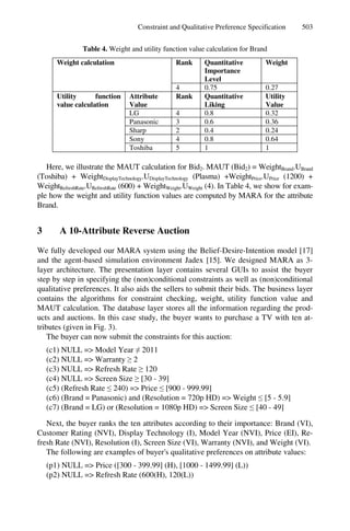 Constraint and Qualitative Preference Specification 503
Table 4. Weight and utility function value calculation for Brand
Weight calculation Rank Quantitative
Importance
Level
Weight
4 0.75 0.27
Utility function
value calculation
Attribute
Value
Rank Quantitative
Liking
Utility
Value
LG 4 0.8 0.32
Panasonic 3 0.6 0.36
Sharp 2 0.4 0.24
Sony 4 0.8 0.64
Toshiba 5 1 1
Here, we illustrate the MAUT calculation for Bid2. MAUT (Bid2) = WeightBrand.UBrand
(Toshiba) + WeightDisplayTechnology.UDisplayTechnology (Plasma) +WeightPrice.UPrice (1200) +
WeightRefreshRate.URefreshRate (600) + WeightWeight.UWeight (4). In Table 4, we show for exam-
ple how the weight and utility function values are computed by MARA for the attribute
Brand.
3 A 10-Attribute Reverse Auction
We fully developed our MARA system using the Belief-Desire-Intention model [17]
and the agent-based simulation environment Jadex [15]. We designed MARA as 3-
layer architecture. The presentation layer contains several GUIs to assist the buyer
step by step in specifying the (non)conditional constraints as well as (non)conditional
qualitative preferences. It also aids the sellers to submit their bids. The business layer
contains the algorithms for constraint checking, weight, utility function value and
MAUT calculation. The database layer stores all the information regarding the prod-
ucts and auctions. In this case study, the buyer wants to purchase a TV with ten at-
tributes (given in Fig. 3).
The buyer can now submit the constraints for this auction:
(c1) NULL => Model Year ≠ 2011
(c2) NULL => Warranty ≥ 2
(c3) NULL => Refresh Rate ≥ 120
(c4) NULL => Screen Size ≥ [30 - 39]
(c5) (Refresh Rate ≤ 240) => Price ≤ [900 - 999.99]
(c6) (Brand = Panasonic) and (Resolution = 720p HD) => Weight ≤ [5 - 5.9]
(c7) (Brand = LG) or (Resolution = 1080p HD) => Screen Size ≤ [40 - 49]
Next, the buyer ranks the ten attributes according to their importance: Brand (VI),
Customer Rating (NVI), Display Technology (I), Model Year (NVI), Price (EI), Re-
fresh Rate (NVI), Resolution (I), Screen Size (VI), Warranty (NVI), and Weight (VI).
The following are examples of buyer's qualitative preferences on attribute values:
(p1) NULL => Price ([300 - 399.99] (H), [1000 - 1499.99] (L))
(p2) NULL => Refresh Rate (600(H), 120(L))
 