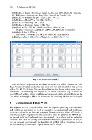 504 S. Sadaoui and S.K. Shil
(p3) NULL => Brand (Bose (BA), Dynex (L), Insignia (BA), LG (AA), Panasonic
(A), Philips (A), Samsung (A), Sharp (BA), Sony (AA), Toshiba (H))
(p4) NULL => Screen Size ([50 - 60] (H), [30 - 39] (L))
(p5) NULL => Model Year (2013(H), 2012(L))
(p6) NULL => Warranty (3(H), 2(L))
(p7) NULL => Customer Rating (5(H), 3(L))
(p8) (Price > [300 - 399.99]) and (Screen Size ≥ [40 - 49]) =>
Display Technology (LCD (BA), LED (A), OLED (AA), Plasma (H))
(p9) (Refresh Rate ≥ 120) =>
Resolution (1080p HD (H), 4K Ultra HD (AA), 720p HD (A))
(p10) (Screen Size ≥ [30 - 39]) => Weight ([4 - 4.9] (H), [6 - 7] (L))
Fig. 2. Bid Submission in MARA
After the buyer's requirements have been submitted, the sellers can now start bid-
ding. Assume 20 sellers participate and their first bids are depicted in Fig. 2. Five
sellers, S2, S3, S5, S13 and S14, are disqualified as they do not satisfy some buyer’s
constraints. The remaining bids respect all the seven constraints. Fig. 3 shows the
overall MAUT utilities of the valid bids and statuses of all the submitted bids for the
first round. It also depicts S18 as the winner and the remaining 14 bids are challenged.
4 Conclusion and Future Work
The proposed auction system is able to assist the buyer in specifying non-conditional
and conditional constraints as well as qualitative non-conditional and conditional
preferences about the attributes of a product. To determine the winner efficiently, it
converts qualitative requirements into quantitative ones. To generate the MAUT util-
ity for each valid bid, MARA calculates automatically the attribute weights and utility
functions. The latter are directly calculated from the buyer’s preferences. In this pa-
per, we explored experimentally the feasibility of MARA with a 10-attribute reverse
auction involving 7 constraints, 10 preferences and 20 sellers.
 