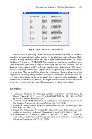 Constraint and Qualitative Preference Specification 505
Fig. 3. Overall Utilities and Statuses of Bids
There are several promising future directions for this research work. In the litera-
ture, there are approaches to assign weights for the attributes, such as Simple Multi-
Attribute Rating Technique (SMART) and Weight determination based on Ordinal
Ranking of Alternatives (WORA) [5]. We can compare our weight calculation algo-
rithm with these approaches in terms of processing time and best outcome. Another
direction is to compare MAUT with other decision analysis techniques [3], such as
Analytic Hierarchy Process and Conjoint Analysis, specifically in the domain of re-
verse auctions. Also, we would like to test the performance of our MARA system on a
large dataset involving a large number of attributes, constraints, preferences and sell-
ers. Our system allows the buyer to specify his preferences only qualitatively. To
increase the acceptability of MARA, the buyer can be allowed to elicit qualitative
preferences on some attributes as well as quantitative preferences on others.
References
1. Alanazi, E., Mouhoub, M.: Managing qualitative preferences with constraints. In:
Huang, T., Zeng, Z., Li, C., Leung, C.S. (eds.) ICONIP 2012, Part III. LNCS, vol. 7665,
pp. 653–662. Springer, Heidelberg (2012)
2. Alanazi, E., Mouhoub, M., Mohammed, B.: A preference-aware interactive system for on-
line shopping. Computer and Information Science 5(6), 33–42 (2012)
3. Bichler, M.: An experimental analysis of multi-attribute auctions. Decision Support Sys-
tems 29(3), 249–268 (2000)
4. Bichler, M., Kalagnanam, J.: Configurable offers and winner determination in multi-
attribute auctions. European Journal of Operational Research 160(2), 380–394 (2005)
5. Chandrashekar, T.S., Narahari, Y., Rosa, C.H., Kulkarni, D.M., Tew, J.D., Dayama, P.:
Auction-based mechanisms for electronic procurement. IEEE Transactions on Automation
Science and Engineering 4(3), 297–321 (2007)
 