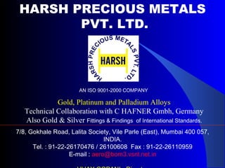 HARSH PRECIOUS METALS
PVT. LTD.
Gold, Platinum and Palladium Alloys
Technical Collaboration with C HAFNER Gmbh, Germany
Also Gold & Silver Fittings & Findings of International Standards.
7/8, Gokhale Road, Lalita Society, Vile Parle (East), Mumbai 400 057,
INDIA.
Tel. : 91-22-26170476 / 26100608 Fax : 91-22-26110959
E-mail : aero@bom3.vsnl.net.in
AN ISO 9001-2000 COMPANY
 