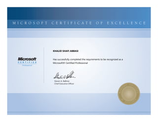 MICROSOFTCERTIFIEDPROFESSIONALMICROSOFTCERTIFIEDPROFESSIONALMICROSOFTCERTIFIEDPROFESSIONALMICROSOFTCERTIFIEDPROFESSIONALMICROSOFTCERTIFIEDPROFESSIONALMICROSOFTCERTIFIEDPROFESSIONALMICROSOFTCERTIFIEDPROFESSIONALMICROSOFTCERTIFIEDPROFESSIONALMICROSOFTCERTIFIEDPROFESSIONALMICROSOFTCERTIFIEDPROFESSIONALMICROSOFTCERTIFIEDPROFESSIONALMICROSOFTCERTIFIEDPROFESSIONALMICROSOFTCERTIFIEDPROFESSIONALMICROSOFTCERTIFIEDPROFESSIONALMICROSOFTCERTIFIEDPROFESSIONALMICROSOFTCERTIFIEDPROFESSIONALMICROSOFTCERTIFIEDPROFESSIONALMICROSOFTCERTIFIEDPROFESSIONALMICROSOFTCERTIFIEDPROFESSIONALMICROSOFTCERTIFIEDPROFESSIONALMICROSOFTCERTIFIEDPROFESSIONALMICROSOFTCERTIFIEDPROFESSIONALMICROSOFTCERTIFIEDPROFESSIONALMICROSOFTCERTIFIEDPROFESSIONALMICROSOFTCERTIFIED
MICROSOFTCERTIFIEDPROFESSIONALMICROSOFTCERTIFIEDPROFESSIONALMICROSOFTCERTIFIEDPROFESSIONALMICROSOFTCERTIFIEDPROFESSIONALMICROSOFTCERTIFIEDPROFESSIONALMICROSOFTCERTIFIEDPROFESSIONALMICROSOFTCERTIFIEDPROFESSIONALMICROSOFTCERTIFIEDPROFESSIONALMICROSOFTCERTIFIEDPROFESSIONALMICROSOFTCERTIFIEDPROFESSIONALMICROSOFTCERTIFIEDPROFESSIONALMICROSOFTCERTIFIEDPROFESSIONALMICROSOFTCERTIFIEDPROFESSIONALMICROSOFTCERTIFIEDPROFESSIONALMICROSOFTCERTIFIEDPROFESSIONALMICROSOFTCERTIFIEDPROFESSIONALMICROSOFTCERTIFIEDPROFESSIONALMICROSOFTCERTIFIEDPROFESSIONALMICROSOFTCERTIFIEDPROFESSIONALMICROSOFTCERTIFIEDPROFESSIONALMICROSOFTCERTIFIEDPROFESSIONALMICROSOFTCERTIFIEDPROFESSIONALMICROSOFTCERTIFIEDPROFESSIONALMICROSOFTCERTIFIEDPROFESSIONALMICROSOFTCERTIFIED
M I C R O S O F T C E R T I F I C A T E O F E X C E L L E N C E
Steven A. Ballmer
Chief Executive Ofﬁcer
KHALID SHAFI ABBASI
Has successfully completed the requirements to be recognized as a
Microsoft® Certified Professional
 