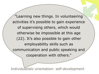 ”Learning new things. In volunteering
activities it’s possible to gain experience
of supervising others, which would
otherwise be impossible at this age
(22). It’s also possible to gain other
employability skills such as
communication and public speaking and
cooperation with others.”
Individualistic orientation: self-development
 