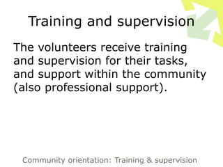 Training and supervision
The volunteers receive training
and supervision for their tasks,
and support within the community
(also professional support).
Community orientation: Training & supervision
 