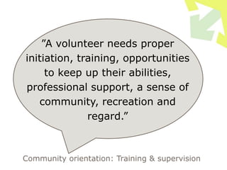 ”A volunteer needs proper
initiation, training, opportunities
to keep up their abilities,
professional support, a sense of
community, recreation and
regard.”
Community orientation: Training & supervision
 