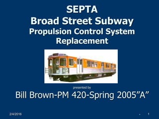2/4/2016 1
SEPTA
Broad Street Subway
Propulsion Control System
Replacement
presented by
Bill Brown-PM 420-Spring 2005”A”
 