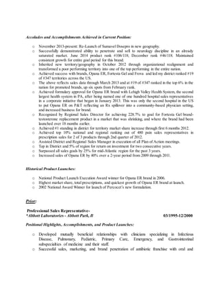 Accolades and Accomplishments Achieved in Current Position:
o November 2013-present: Re-Launch of Sumavel Dosepro in new geography.
o Successfully demonstrated ability to penetrate and sell to neurology discipline in an already
saturated market. June 2014 product rank #106/118; December rank #46/118. Maintained
consistent growth for entire goal period for this brand.
o Inherited new territory/geography in October 2012 through organizational realignment and
transformed a poor performing territory into one of the top performing in the entire nation.
o Achieved success with brands, Opana ER, Fortesta Gel and Frova and led my district ranked #19
of #347 territories across the US.
o The above reflects sales data through March 2013 and at #19 of #347 ranked in the top 6% in the
nation for promoted brands, up six spots from February rank.
o Achieved formulary approval for Opana ER brand with Lehigh Valley Health System, the second
largest health system in PA, after being named one of one hundred hospital sales representatives
in a corporate initiative that began in January 2013. This was only the second hospital in the US
to put Opana ER on P&T reflecting an Rx spillover into a community-based physician setting,
and increased business for brand.
o Recognized by Regional Sales Director for achieving 228.7% to goal for Fortesta Gel brand-
testosterone replacement product in a market that was shrinking, and where the brand had been
launched over 18 months earlier.
o Achieved #1 standing in district for territory market share increase through first 6 months 2012.
o Achieved top 10% national and regional ranking out of 480 pain sales representatives in
prescription sales for 2 of 3 products through 2nd quarter of 2012.
o Assisted District and Regional Sales Manager in execution of all Plan of Action meetings.
o Top in District and 5% of region for return on investment for two consecutive years.
o Surpassed all sales goals by 25% for mid-Atlantic region for the past 3 years.
o Increased sales of Opana ER by 40% over a 2-year period from 2009 through 2011.
Historical Product Launches:
o National Product Launch Execution Award winner for Opana ER brand in 2006.
o Highest market share, total prescriptions, and quickest growth of Opana ER brand at launch.
o 2002 National Award Winner for launch of Percocet’s new formulation.
Prior:
Professional Sales Representative-
*Abbott Laboratories - Abbott Park, Il 03/1995-12/2000
Positional Highlights, Accomplishments, and Product Launches:
o Developed mutually beneficial relationships with clinicians specializing in Infectious
Disease, Pulmonary, Pediatric, Primary Care, Emergency, and Gastrointestinal
subspecialties of medicine and their staff.
o Successful sales, marketing, and brand penetration of antibiotic franchise with oral and
 