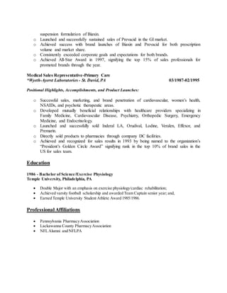 suspension formulation of Biaxin.
o Launched and successfully sustained sales of Prevacid in the GI market.
o Achieved success with brand launches of Biaxin and Prevacid for both prescription
volume and market share.
o Consistently exceeded corporate goals and expectations for both brands.
o Achieved All-Star Award in 1997, signifying the top 15% of sales professionals for
promoted brands through the year.
Medical Sales Representative-Primary Care
*Wyeth-Ayerst Laboratories - St. David, PA 03/1987-02/1995
Positional Highlights, Accomplishments, and Product Launches:
o Successful sales, marketing, and brand penetration of cardiovascular, women’s health,
NSAIDs, and psychotic therapeutic areas.
o Developed mutually beneficial relationships with healthcare providers specializing in
Family Medicine, Cardiovascular Disease, Psychiatry, Orthopedic Surgery, Emergency
Medicine, and Endocrinology.
o Launched and successfully sold Inderal LA, Orudival, Lodine, Veralen, Effexor, and
Premarin.
o Directly sold products to pharmacies through company DC facilities.
o Achieved and recognized for sales results in 1993 by being named to the organization’s
“President’s Golden Circle Award” signifying rank in the top 10% of brand sales in the
US for sales team.
Education
1986 - Bachelor of Science/Exercise Physiology
Temple University, Philadelphia, PA
 Double Major with an emphasis on exercise physiology/cardiac rehabilitation;
 Achieved varsity football scholarship and awarded Team Captain senior year; and,
 Earned Temple University Student Athlete Award 1985/1986.
ProfessionalAffiliations
 Pennsylvania PharmacyAssociation
 Lackawanna County PharmacyAssociation
 NFLAlumni and NFLPA
 
