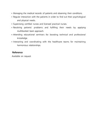 • Managing the medical records of patients and observing their conditions.
• Regular interaction with the patients in order to find out their psychological
and physical needs.
• Supervising certified nurses and licensed practical nurses.
• Resolving patients’ problems and fulfilling their needs by applying
multifaceted team approach.
• Attending educational seminars for boosting technical and professional
knowledge.
• Interacting and coordinating with the healthcare teams for maintaining
harmonious relationships.
Reference
Available on request
 