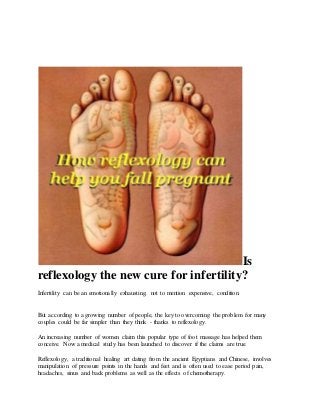Is
reflexology the new cure for infertility?
Infertility can be an emotionally exhausting, not to mention expensive, condition.
But according to a growing number of people, the key to overcoming the problem for many
couples could be far simpler than they think - thanks to reflexology.
An increasing number of women claim this popular type of foot massage has helped them
conceive. Now a medical study has been launched to discover if the claims are true.
Reflexology, a traditional healing art dating from the ancient Egyptians and Chinese, involves
manipulation of pressure points in the hands and feet and is often used to ease period pain,
headaches, sinus and back problems as well as the effects of chemotherapy.
 