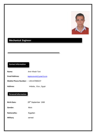Name: Amir Khedr Toni
Email Address: ingineuramir@gmail.com
Mobile Phone Number : +201147000237
Address: Imbaba, Giza , Egypt
Birth Date: 29th
September 1989
Gender: Male
Nationality: Egyptian
Military served
Personal Information
Contact Information
Mechanical Engineer
 