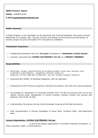 NAME-Prashant Sapnar
Mobile: +918087510762
E-Mail-prashantsapnar1@gmail.com
Profile Summery
A project Engineer to be responsible for all engineering and Technical disciplines that project involves.
Responsible for schedule, plan, forecast, resource and manage all the technical activities aiming at
assuring project accuracy and quality from conception to completion.
Professional Experience
 A Dedicated professional with over 2.0 years of experience in Distributed Control System
 Currently associated with COTMAC ELECTRONICS Pvt Ltd. as a PROJECT ENGINEER.
Responsibilities
 Determine projec t spec ific ations by studying projec t write - ups, proc ess, and
c ustomer’s requireme nts: completing technical studies etc.
Preparing I/O lists, BOM (Bill of Material), and also includes hardware Selection.
 Honeywell DCS (EPKS), IO database finalization, DCS I/O allocation.
 Conducting Pre FAT/ Factory acceptance Tests/Site Acceptance Test with end-users/consultants.
 Accountable for preparation of Functional schemes from P & ID’s and process write–up for the
relative Control Loops. Development of Control schemes, Interlock scheme from process flow
diagrams and P & ID’s for DCS.
 Understanding the process and the control strategies involving all the field instruments.
 Field instrumentation & Process Knowledge of Power Plant, Fert ilizers Plant, Coal Gasification
Plant.
Current Organization: COTMAC ELECTRIONCS Pvt.Ltd.
Is one of the leading organizations in the field of industrial automation. It
offers customers modern control solutions.
 