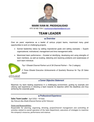 MARK IVAN M. PRODIGALIDAD
+971 50 382 7256 | markivanprodigalidad@gmail.com
TEAM LEADER
■ Overview
Over six years’ experience as a leader of various project teams, maximized many great
opportunities to work on challenging projects.
 Earned leadership status by setting inspirational goals and setting examples – Superb
organizational, motivational, management and time management skills.
 Maximized team performance – Exceled at identifying, developing and using strengths of
team members, as well as locating, detecting and resolving problems and weaknesses of
each team individual.
Top 1 Etisalat Channel Partner out of 38 Channel Partner – Tier 2 category
 2 Times Etisalat Executive Achievements of Quarterly Revenue for Top 20 Sales
Award
■ Career Objective Statement
Maximize my team leading experience in a challenging environment, guiding by example and
utilizing vast experience in directing a team towards its objective within the deadlines and thus
achieving the corporate goals.
■ Professional Experience
Sales Team Leader - April 2016 – Till Date
Sky Telecom Abu Dhabi (Channel Partner of DU Telecom)
Duties and Responsibilities:
Responsible for planning, organizing, directing, project/channel management and controlling all
activities related to overall operation of the Sales Department, executions of strategies to maximize
the company’s resources, performance and revenue.
 