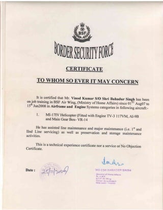 CERTIFICATE
TO WHOM SOEVERITMAY CONCERN
It is certifiedthat Mr. Vinod Kumar S/O Shri Bahadur Singh hasbeen
9ij"b
trainingin BS,FAir wing, (Ministry of HomeAffairs) sinceg-iti;;#;;
l5* Jun2008in Airframe and lngine Systemscategoriesin followingaircraft:-
l. MI-I7_IVHelicopter(Finedwith EngineTV-3 I l7vM, AI_9B
andMain GearBox_VR- 14
He hasassistedline maintenanceandmajor maintenance(i.e. I't and
IInd Line servicing) as well as preservationand storage maintenance
activities.
^^_,-Tj
is a technicalexperiencecertificatenor a serviceor No Objection
uertlllcate.
&.{tlurQ
Date:
 