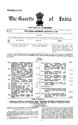REGISTERED NO. D. 222
The Gazette ofIndia
PUBLISHED BYAUTHORITY
No.3] NEW DELHI, SATURDAY, JANUARY 15,1955
NOTICE
The undermentioned Gazette of India Extraordinary was published upto the 8th January 1955: —
Issue
No
1
No. and date
No. Admn. 45(420)/54, dated
the 3rd January 1955.
Issued by
Ministry of Natural Resources
and Scientific Research.
Subject
Announcement of the death of Dr.
Shanti Swarup Bhatnagar, D.Sc,
F.R.S., F.N.I., Secretary to the
Government of India, Ministry of
Natural Resources and Scientific Re-
search.
Copies of the Gazette Extraordinary mentioned above will be supplied on Indent to the Manager of Publications
Civil Lines, Delhi. Indents should be submitted so as to reach the Manager within ten days of the date of issue of
this Gazette.
CONTENTS
PAGES
PART I—SECTION I .—Notifications relating to
Non-Statutory Rules, Regulations and
Orders and Resolutions issued by the
Ministries of the Government of India
(other than the Ministry of Defence)
andby the Supreme Court ... .. 11—17
PART I —SECTION 2.—Notifications regarding
Appointment)!, Promotions, Leave,
etc, of Government Officers issued
by the Ministries of he Government
of India (other than the Ministry of
Defence) and by the Supreme Court 23—32
PART I—SECTION 3.—Notifications relating
to Non-Statutory Rules, Regulations,
Orders and Resolutions issued by the
Ministry of Defence ... — 1—12
PART I—SECTION 4.—Notifications regarding
Appointments', Promotions, Leave
etc., of Officers issued bythe Ministry
of Defence ... 11—15
PART II— SECTION 1.—Acts., Ordinances and
Regulators Nil
PART II—SECTION 2,- Bills and Reports of
Select Committees on Bills ... „. Nil
PART II—SECTION 3.-Statutory Rules and
Orders notified by the Ministries of
the Government of India, other than
the Ministry of Defence, and Central
Authorities, other than the Chief
Commissioner . - - - 77—178
PARTII—SECTION 4,—Statutory Rules and
Orders notified by the Ministry of
Defence _ — 13—17
PAGES
PART III— SECTION I.— Notifications issued
by the Auditor General, Union Public
Service Commission , Railway Ad-'
ministrations, High Court*, and the
Attached and Subordinate offices of
the Government of India (Published
at Simla) - ._ 29- 45
PART III—SECTION 3.—Notifications and
Notices issued by the Patent Office
Calcutta (published at Simla) ... 11—13
PART III— SECTION 3.—Notifications issued
by or under the authority of Chief
Commissioners (Published 'at Simla) 11—12
PART III— SECTION 4.—Miscellaneous Noti
fications (Published atSimla) , ... 33—39
PART IV—Advertisements and Notices by
Private individuals and Corporations
(Published at Simla) ._ 5—6
SUPPLEMENT NO.3—
Reported attacks and deaths from cholera, small-
pox, plague andtyphus in districts in India
during the week ending 18th Decem-
ber 1954 39—43
Births and deaths from principal diseases in
towns with a population over 30,000 in
India during the week ending 18th
December 1954 . . . . 44—50
PART I—Section 1
Notifications relating to Non-Statutory Rules, Regulations andOrders andResolutions issued
by the Ministries of the Government of India (other than the Ministry of Defence) and by
the Supreme Court
OFFICE OF THE SECRETARY TO THE PRESIDENT
New Delhi, the 8th January 1955
No. l-Pres./55.—The President is pleased to make
the following revised regulations for the award of the
decoration BHARAT RATNA in supersession of those
published in Notification No. l-Pres./54, dated the 2nd
January, 1954: —
1. The decoration shall be conferred by the President
by a Sanad under his hand and seal.
2. The decoration shall be in the form of a Peepul
leaf, two and five-sixteenth inches in length, one and
seven-eighth inches at its greatest breadth and one-
eighth of an inch in thickness. It shall be of toned
bronze. On its obverse shall be embossed a replica
of the Sun five-eighths of an inch in diameter with
rays spreading out from five-sixteenths of an inch to
half an inch from the centre of the Sun, below which
shall be embossed the words BHARAT RATNA in
Hindi. On the reverse shall be embossed the State
Emblem and motto in Hindi. The Emblem (but not
(11)
 