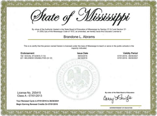 License No. 255415
Class A - 07/01/2013
SUPERINTENDENT OF EDUCATION
By order of the State Board of Education
This is to certify that the person named hereon is licensed under the laws of Mississippi to teach or serve in the public schools in the
capacity indicated.
Brandone L. Abrams
Your Renewal Cycle is 07/01/2016 to 06/30/2021
Begin Earning Renewal Credits On 07/01/2016
Endorsement Issue Date Validity Period
192 SOCIAL STUDIES (7-12) 06/03/2016 07/01/2016 - 06/30/2021
221 MILD/MOD DISABILITIES (K-12) 04/19/2016 07/01/2016 - 06/30/2021
By virtue of the Authority Vested in the State Board of Education of Mississippi by Section 37-3-2 and Section 37-
31-205(1)(e) of the Mississippi Code of 1972, as amended, we hereby issue this Educator License to
 