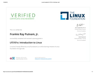 11/29/2016 LinuxFoundationX LFS101x Certificate | edX
https://courses.edx.org/certificates/848abb9c93144509a3b5c9bceea09d39 1/1
V E R I F I E DCERTIFICATE of ACHIEVEMENT
This is to certify that
Frankie Ray Putnam, Jr.
successfully completed and received a passing grade in
LFS101x: Introduction to Linux
a course of study oﬀered by LinuxFoundationX, an online learning initiative of Linux
Foundation through edX.
Jerry Cooperstein, Ph. D.
Training Program Director
The Linux Foundation
Clyde Seepersad
General Manager, Training
The Linux Foundation
VERIFIED CERTIFICATE
Issued November 29, 2016
VALID CERTIFICATE ID
848abb9c93144509a3b5c9bceea09d39
 