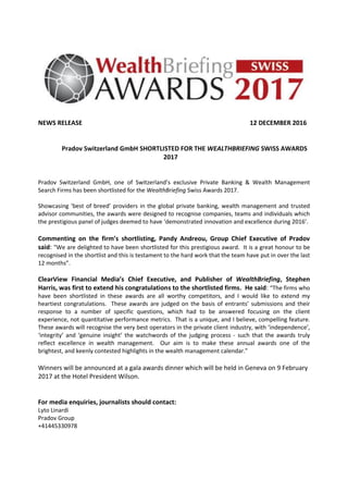 NEWS RELEASE 12 DECEMBER 2016
Pradov Switzerland GmbH SHORTLISTED FOR THE WEALTHBRIEFING SWISS AWARDS
2017
Pradov Switzerland GmbH, one of Switzerland’s exclusive Private Banking & Wealth Management
Search Firms has been shortlisted for the WealthBriefing Swiss Awards 2017.
Showcasing ‘best of breed’ providers in the global private banking, wealth management and trusted
advisor communities, the awards were designed to recognise companies, teams and individuals which
the prestigious panel of judges deemed to have ‘demonstrated innovation and excellence during 2016’.
Commenting on the firm’s shortlisting, Pandy Andreou, Group Chief Executive of Pradov
said: "We are delighted to have been shortlisted for this prestigious award. It is a great honour to be
recognised in the shortlist and this is testament to the hard work that the team have put in over the last
12 months”.
ClearView Financial Media’s Chief Executive, and Publisher of WealthBriefing, Stephen
Harris, was first to extend his congratulations to the shortlisted firms. He said: “The firms who
have been shortlisted in these awards are all worthy competitors, and I would like to extend my
heartiest congratulations. These awards are judged on the basis of entrants’ submissions and their
response to a number of specific questions, which had to be answered focusing on the client
experience, not quantitative performance metrics. That is a unique, and I believe, compelling feature.
These awards will recognise the very best operators in the private client industry, with ‘independence’,
‘integrity’ and ‘genuine insight’ the watchwords of the judging process - such that the awards truly
reflect excellence in wealth management. Our aim is to make these annual awards one of the
brightest, and keenly contested highlights in the wealth management calendar.”
Winners will be announced at a gala awards dinner which will be held in Geneva on 9 February
2017 at the Hotel President Wilson.
For media enquiries, journalists should contact:
Lyto Linardi
Pradov Group
+41445330978
 