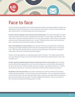 9
Face to face
Contrary to popular perceptions about millennials glued to Skype and Google Hangouts, they do care
deeply about real-world interaction, communicators say. But in-person encounters need to offer two-
way communication, so millennials gets access to top executives.
Do add in-person meetings to your internal communications plan. The common perception of millen-
nials is that they’d rather do online meetings from their desks—but that’s false, says McIntosh. “The
millennials on my team really want that time,” she says. Johnson agrees: “We’re living in a soundbite
culture, but don’t undervalue that face time,” he says. “Millennials want to be in touch with execu-
tives—they want to know where their company is taking them.”
Don’t create agendas for every meeting. Sure, everyone (millennials included) hates meandering
meetings, but younger employees love the idea of connecting with the higher-ups on a one-to-few
basis. “We have small meetings with our executives, old-school style, and they have no agenda,”
says Graebe. “We let the conversation go where it goes.”
Smaller, shorter get-togethers are appealing, agrees Steve Crescenzo: “You might not get millenni-
als to pay attention during an hour-and-a-half town hall meeting. But a brown-bag lunch with a few
managers, yes.”
Do offer regularly scheduled opportunities for millennials to talk to senior people. Assure employ-
ees that there will be ongoing chances to hear from the higher-ups, and the same information will
be discussed each time. “We have weekly all-hands meetings,” says Simple’s Berlincourt. “They’re
meant to be an open forum—we share our performance with the entire company every week.”
Do get buy-in from top executives. Face-to-face meetings won’t work for millennials if the bosses
simply stonewall questions—or don’t hang around to hear feedback. “It’s very important to millenni-
als that they be heard,” Hill says. Because Silicon Valley companies have large millennial workforces,
they’ve become good at this, he adds. “The CEOs engage with employees, and are very matter-of-
fact—they don’t just speak from talking points,” he says.
 