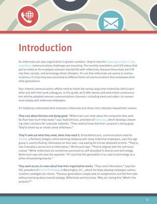 Introduction
As millennials join your organization in greater numbers—they’re now the largest generation in the
workforce—communications challenges are mounting. The monthly newsletters and CEO videos that
you’ve relied on for employee outreach may fall flat with millennials, because these tools don’t fit
into their socially- and technology-driven lifestyles. It’s not that millennials are averse to commu-
nications; it’s that they react positively to different forms of communications than employees from
other generations.
Your internal communications efforts need to match the various ways that millennials talk to each
other and with their work colleagues. In this guide, we’ll offer stories and advice from communica-
tors who’ve adapted common communications channels—including email and video—to connect
more deeply with millennial employees.
It’s helpful to understand what motivates millennials and drives their attitudes toward their careers:
They care about fairness and doing good. “Millennials care more about the companies they work
for than how much they make,” says Todd Johnson, president of Kollective, which develops stream-
ing video solutions for corporate networks. “They need to know that their company is doing good.
They’re driven by an innate sense of fairness.”
They’ll seek out what they need, when they need it. Krista Berlincourt, communications lead for
Simple, a Portland, Oregon, online banking company with many millennial employees, says this age
group is used to finding information on their own—not waiting for it to be delivered to them. “They’re
into immediacy and access to information,” Berlincourt says. “They’re aligned with the self-serve
culture.” While millennials are sometimes perceived as self-absorbed in devices and technology,
Berlincourt says she sees the opposite: “It’s just that this generation is so used to technology as a
driver of everything they do.”
They want access to news about how their organization works. “They need information,” says Dan
Hill, president of Ervin|Hill Strategy in Washington, D.C., where he helps develop employee commu-
nications strategies for clients. “Previous generations simply took on assignments and did their jobs
without worrying about overall strategy. Millennials want to know, ‘Why am I doing this? What’s the
purpose?’”
1
 
