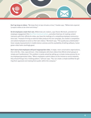 4
Don’t go long on videos. “We keep them to two minutes or less,” Graebe says. “Millennials especial-
ly expect videos to be short and sharp.”
Do let employees create their own. Millennials are creators, says Sharon McIntosh, president of
employee engagement firm And Then Communications, and when that love of creating content
intersects with their affinity for video, you have the makings of a compelling employee communica-
tions tool. “Instead of hiring an external video producer for one campaign, we created a competition
and asked employees to send us their own videos,” McIntosh says. “The quality was unbelievable.”
Given steady improvements in mobile device cameras and the availability of editing software, home-
grown video looks startlingly good.
Don’t worry that employees will post inappropriate video. In larger, more conservative organizations,
this is the No. 1 fear, says Johnson—that employees will share videos that offend certain groups or
simply aren’t professional. This problem is easily solved by setting up a simple review process for ev-
ery employee-generated video. “When employees submit videos on the intranet or social networks,
they should first go into a holding pattern,” Johnson says. “You can create a simple workflow for get-
ting them approved and making them public within the company.”
 