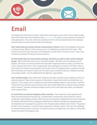 5
Email
According to the Pew Research Center, millennials haven’t given up on email: A 2010 study showed
that half of millennials were as likely to have sent an email in a given 24-hour period as members of
older generations. That said, millennials’ preference for the short and sweet means that employee
communications emails should be brief and infrequent.
Don’t make email your primary internal communications channel. Email is the workplace tool every-
one loves to hate. While it’s still a necessary evil, it’s definitely not millennials’ first choice. “Mil-
lennials look at email like they look at the telephones on their desks. They don’t use it,” says Cindy
Crescenzo, president of Crescenzo Communications.
Do send emails when you have specific questions, and when you need to reach certain employee
groups. “We’re still heavy email users,” says SAS’s Graebe. “But when we’re reaching out to em-
ployees, we’ll try to use email only when we know which experts we want to contact, and when we
need a response from them. That’s usually easier than waiting for an answer on The Hub,” which is
the company’s enterprise social network. On the other hand, if employees have a question and they
don’t know who can answer it, they’ll use The Hub to reach a broader audience, instead of sending
out multiple emails. “Use the right tool for the right job,” says Graebe.
Don’t overload emails. Given millennials’ preference for other tools like social networks, emails can
easily be ignored if they include volumes of information. Several short emails are better than one
long one. “Let’s say you have 10 things you need to tell employees about in each quarter,” says Hill.
“Space them out, with one action item per email, and include hyperlinks to make it easy for employ-
ees to respond.” Consider sending out regular emails on the same days each week, so employees
know to expect them.
Do control who can send out employee emails, and when. “You should have strict guidelines for
when and why broadcast emails go out,” says McIntosh; it reduces the chance that less-critical
emails will crowd employee inboxes. When she was vice president of global internal communications
for PepsiCo, McIntosh and her colleagues established an editorial calendar for employee emails,
ensuring that each message had a purpose. Even though people complain about email, “it’s going to
be with us for a long time—it’s part of many companies’ corporate culture,” she says. The challenge
for internal communicators, she says, is to look at email as a strategic tool, not a place to dump infor-
mation that doesn’t fit anywhere else.
 