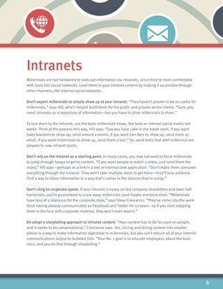 6
Intranets
Millennials are not hardwired to seek out information via intranets, since they’re more comfortable
with tools like social networks. Lead them to your intranet content by making it accessible through
other channels, like internal social networks.
Don’t expect millennials to simply show up at your intranet. “They haven’t proven to be as useful for
millennials,” says Hill, who’s helped build them for his public and private sector clients. “Sure, you
need intranets as a repository of information—but you have to drive millennials to them.”
To lure them to the intranet, use the tools millennials know, like texts or internal social media net-
works. Think of the process this way, Hill says: “Say you have cake in the break room. If you want
baby boomers to show up, send around a memo. If you want Gen Xers to show up, send them an
email. If you want millennials to show up, send them a text.” So, send texts that alert millennial em-
ployees to new intranet posts.
Don’t rely on the intranet as a starting point. In many cases, you may not want to force millennials
to jump through hoops to get to content. “If you want people to watch a video, just send them the
video,” Hill says—perhaps as a link in a text or internal chat application. “Don’t make them consume
everything through the intranet. They won’t take multiple steps to get there—they’ll lose patience.
Find a way to share information in a way that’s native to the devices they’re using.”
Don’t cling to corporate-speak. If your intranet is heavy on dry company newsletters and town hall
transcripts, you’re guaranteed to scare away millennials (and maybe everyone else). “Millennials
have less of a tolerance for the corporate style,” says Steve Crescenzo. “They’ve come into the work-
force having already communicated on Facebook and Twitter for 10 years—so if you start slapping
them in the face with corporate material, they won’t even read it.”
Do adopt a storytelling approach to intranet content. “Your content has to be focused on people,
and it needs to be conversational,” Crescenzo says. Yes, slicing and dicing content into smaller
pieces is a way to make information digestible to millennials, but you can’t reduce all of your internal
communications output to bulleted lists. “Your No. 1 goal is to educate employees about the busi-
ness, and you do that through storytelling.”
 