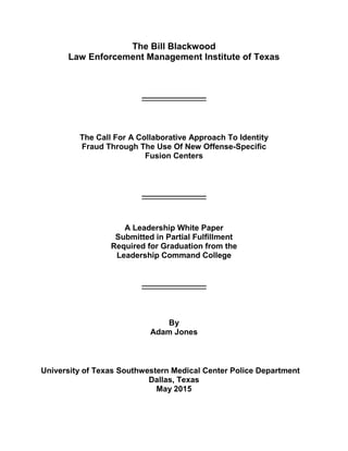 The Bill Blackwood
Law Enforcement Management Institute of Texas
_________________
The Call For A Collaborative Approach To Identity
Fraud Through The Use Of New Offense-Specific
Fusion Centers
_________________
A Leadership White Paper
Submitted in Partial Fulfillment
Required for Graduation from the
Leadership Command College
_________________
By
Adam Jones
University of Texas Southwestern Medical Center Police Department
Dallas, Texas
May 2015
 