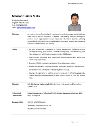 Page 1 of 6
MansoorHaider Malik
Al-Jubail Industrial City,
Kingdomof Saudi Arabia
Cell:+966 54 031 9041
Email:mansoor.engr@gmail.com
Objective An engineering professional with experience in project management disciplines
with various reputed industries in Middle East seeking a techno-managerial
position in an organization wherein I can add value to its business utilizing
acquireddiversified skills. I strongly believe in teamwork, synergy and managing
functions with efficiency and efficacy.
Profile  11 years diversified experience in Project Management functions such as
StrategicPlanning, Procurement,Contracts Management,Cost Monitoring, and
Risk Assessment with leading industries in the Middle East.
 Goal-oriented individual with developed communication skills and strong
leadership capabilities.
 Organized, highly motivated, and detail-directed problem solver.
 Provenabilitytoworkinunisonwithstaff,volunteers,andsenior management.
 Work at all levels which proves the ability to run a setup.
 Having rich experience in working on various projects in refineries, gas plants,
chemical industriesof Saudi Aramco,SABIC, private sector of Saudi and Middle
East.
Education B.E. (Mechanical Engineering), N.E.D.Universityof Engineering&Technology,
Karachi- 2005
Professional
Certifications
Project ManagementProfessional (PMP),ProjectManagementInstitute (PMI -
USA),In-progress
ComputerSkills SAP PM, MM, SM Modules
MS Project,PrimaveraP6Ver.8.3
MS Office,All WindowsOS
Transferable Iqama
 
