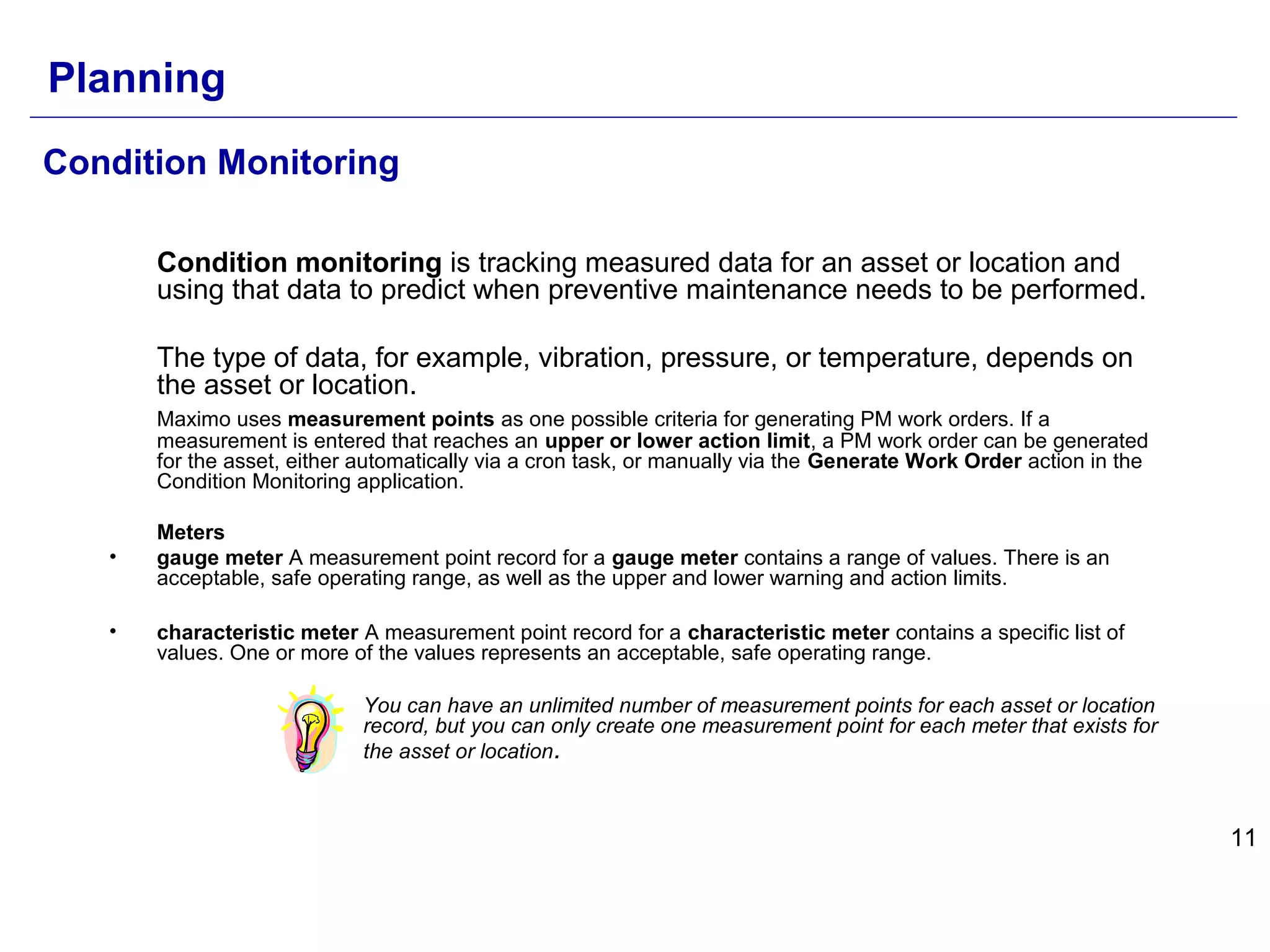 11
Condition Monitoring
Condition monitoring is tracking measured data for an asset or location and
using that data to predict when preventive maintenance needs to be performed.
The type of data, for example, vibration, pressure, or temperature, depends on
the asset or location.
Maximo uses measurement points as one possible criteria for generating PM work orders. If a
measurement is entered that reaches an upper or lower action limit, a PM work order can be generated
for the asset, either automatically via a cron task, or manually via the Generate Work Order action in the
Condition Monitoring application.
Meters
• gauge meter A measurement point record for a gauge meter contains a range of values. There is an
acceptable, safe operating range, as well as the upper and lower warning and action limits.
• characteristic meter A measurement point record for a characteristic meter contains a specific list of
values. One or more of the values represents an acceptable, safe operating range.
You can have an unlimited number of measurement points for each asset or location
record, but you can only create one measurement point for each meter that exists for
the asset or location.
Planning
 