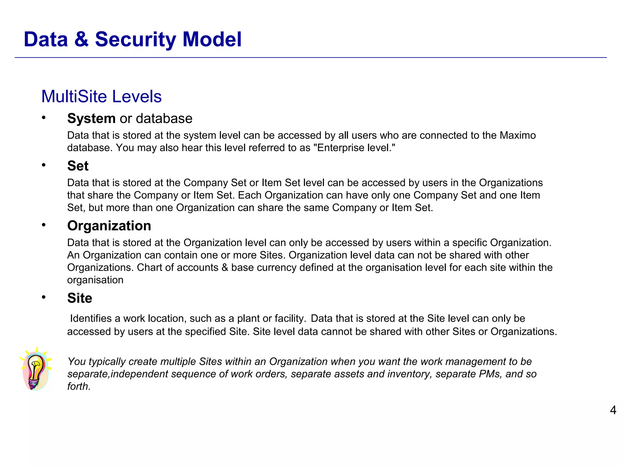 4
MultiSite Levels
• System or database
Data that is stored at the system level can be accessed by all users who are connected to the Maximo
database. You may also hear this level referred to as "Enterprise level."
• Set
Data that is stored at the Company Set or Item Set level can be accessed by users in the Organizations
that share the Company or Item Set. Each Organization can have only one Company Set and one Item
Set, but more than one Organization can share the same Company or Item Set.
• Organization
Data that is stored at the Organization level can only be accessed by users within a specific Organization.
An Organization can contain one or more Sites. Organization level data can not be shared with other
Organizations. Chart of accounts & base currency defined at the organisation level for each site within the
organisation
• Site
Identifies a work location, such as a plant or facility. Data that is stored at the Site level can only be
accessed by users at the specified Site. Site level data cannot be shared with other Sites or Organizations.
You typically create multiple Sites within an Organization when you want the work management to be
separate,independent sequence of work orders, separate assets and inventory, separate PMs, and so
forth.
Data & Security Model
 