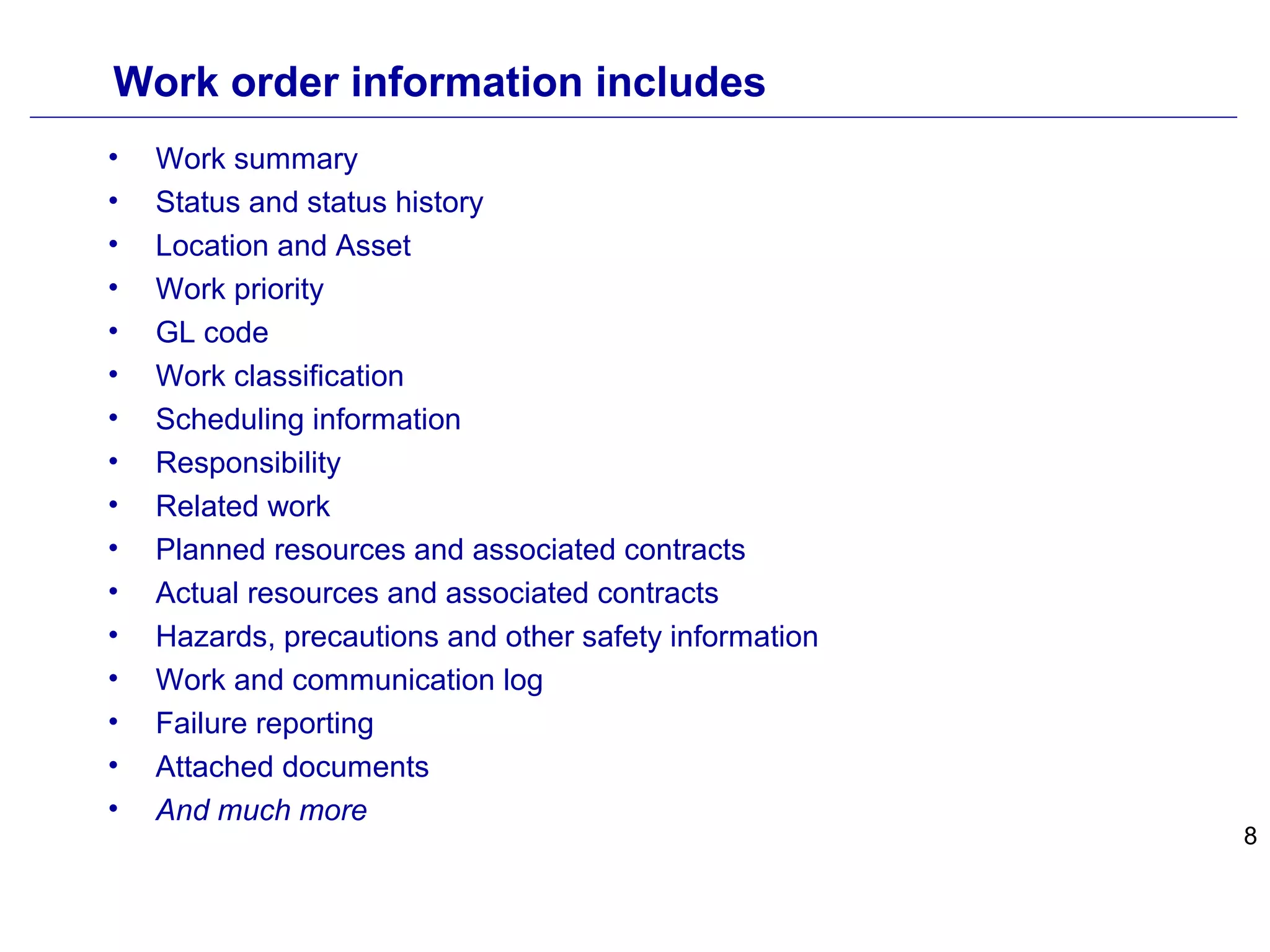 8
Work order information includes
• Work summary
• Status and status history
• Location and Asset
• Work priority
• GL code
• Work classification
• Scheduling information
• Responsibility
• Related work
• Planned resources and associated contracts
• Actual resources and associated contracts
• Hazards, precautions and other safety information
• Work and communication log
• Failure reporting
• Attached documents
• And much more
 