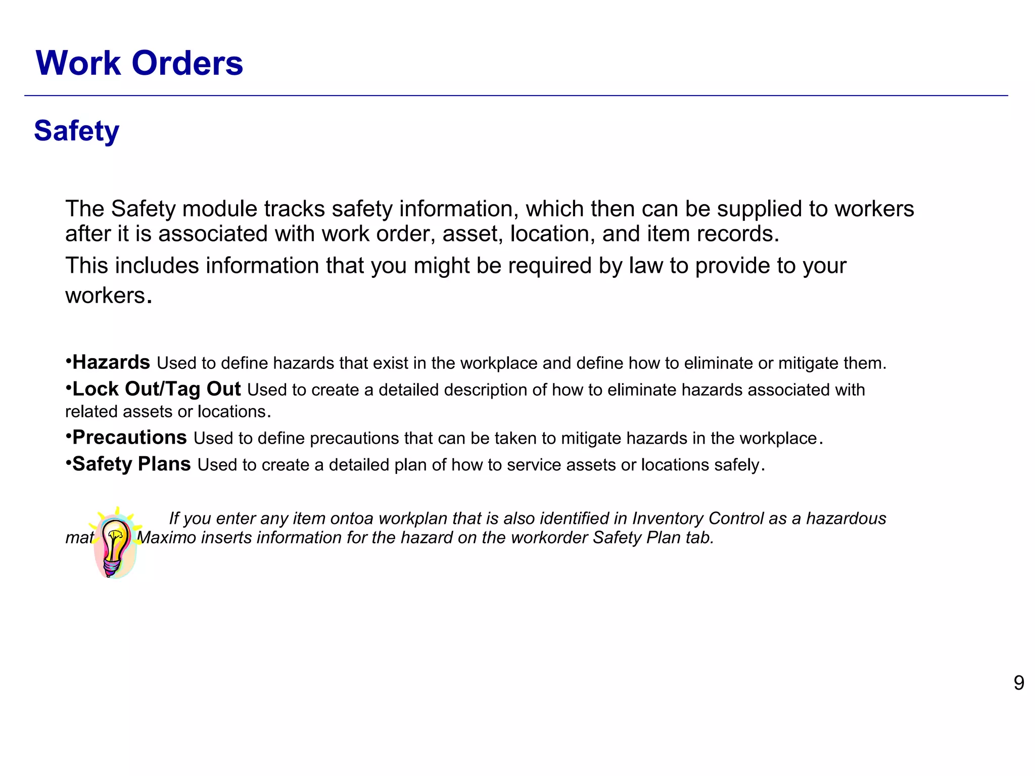9
Safety
The Safety module tracks safety information, which then can be supplied to workers
after it is associated with work order, asset, location, and item records.
This includes information that you might be required by law to provide to your
workers.
•Hazards Used to define hazards that exist in the workplace and define how to eliminate or mitigate them.
•Lock Out/Tag Out Used to create a detailed description of how to eliminate hazards associated with
related assets or locations.
•Precautions Used to define precautions that can be taken to mitigate hazards in the workplace.
•Safety Plans Used to create a detailed plan of how to service assets or locations safely.
If you enter any item ontoa workplan that is also identified in Inventory Control as a hazardous
material, Maximo inserts information for the hazard on the workorder Safety Plan tab.
Work Orders
 